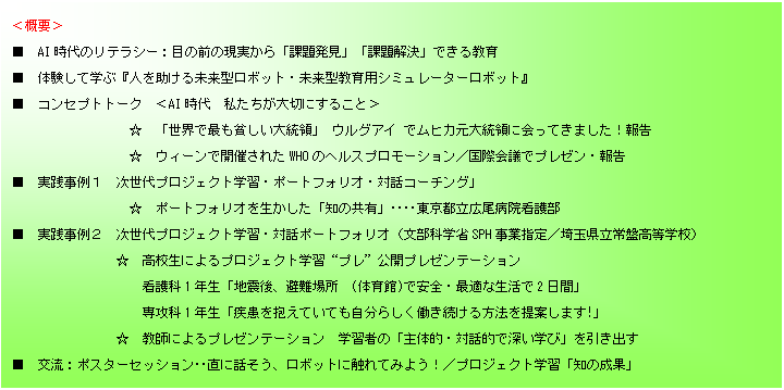 テキスト ボックス: ＜概要＞
■　AI時代のリテラシー：目の前の現実から「課題発見」「課題解決」できる教育
■　体験して学ぶ『人を助ける未来型ロボット・未来型教育用シミュレーターロボット』　　　　　　
■　コンセプトトーク　＜AI時代  私たちが大切にすること＞
　　　　　　　　　☆　「世界で最も貧しい大統領」 ウルグアイ でムヒカ元大統領に会ってきました！報告
　　　　　　　　  ☆　ウィーンで開催されたWHOのヘルスプロモーション／国際会議でプレゼン・報告
■　実践事例１　次世代プロジェクト学習・ポートフォリオ・対話コーチング」
　　　　　　　　　☆　ポートフォリオを生かした「知の共有」‥‥東京都立広尾病院看護部
■　実践事例２　次世代プロジェクト学習・対話ポートフォリオ（文部科学省SPH事業指定／埼玉県立常盤高等学校）
　　　　　　　　☆　高校生によるプロジェクト学習“プレ”公開プレゼンテーション
　　　　　　　　　　看護科1年生「地震後、避難場所　(体育館)で安全・最適な生活で2日間」
　　　　　　　　　　専攻科1年生「疾患を抱えていても自分らしく働き続ける方法を提案します!」
　　　　　　　　☆　教師によるプレゼンテーション　学習者の「主体的・対話的で深い学び」を引き出す
■　交流：ポスターセッション‥直に話そう、ロボットに触れてみよう！／プロジェクト学習「知の成果」

